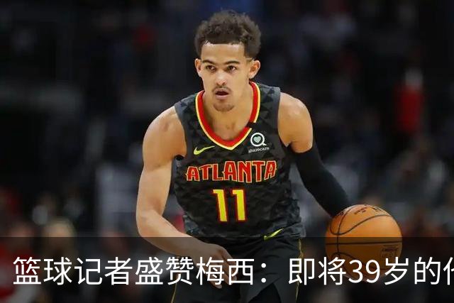 篮球记者盛赞梅西：即将39岁的他依旧无与伦比 梅西之后再无梅西